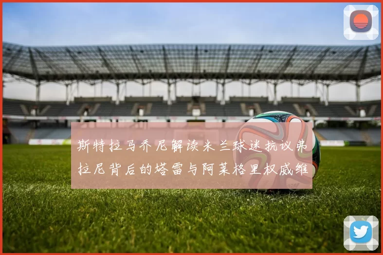 斯特拉马乔尼解读米兰球迷抗议弗拉尼背后的塔雷与阿莱格里权威维护